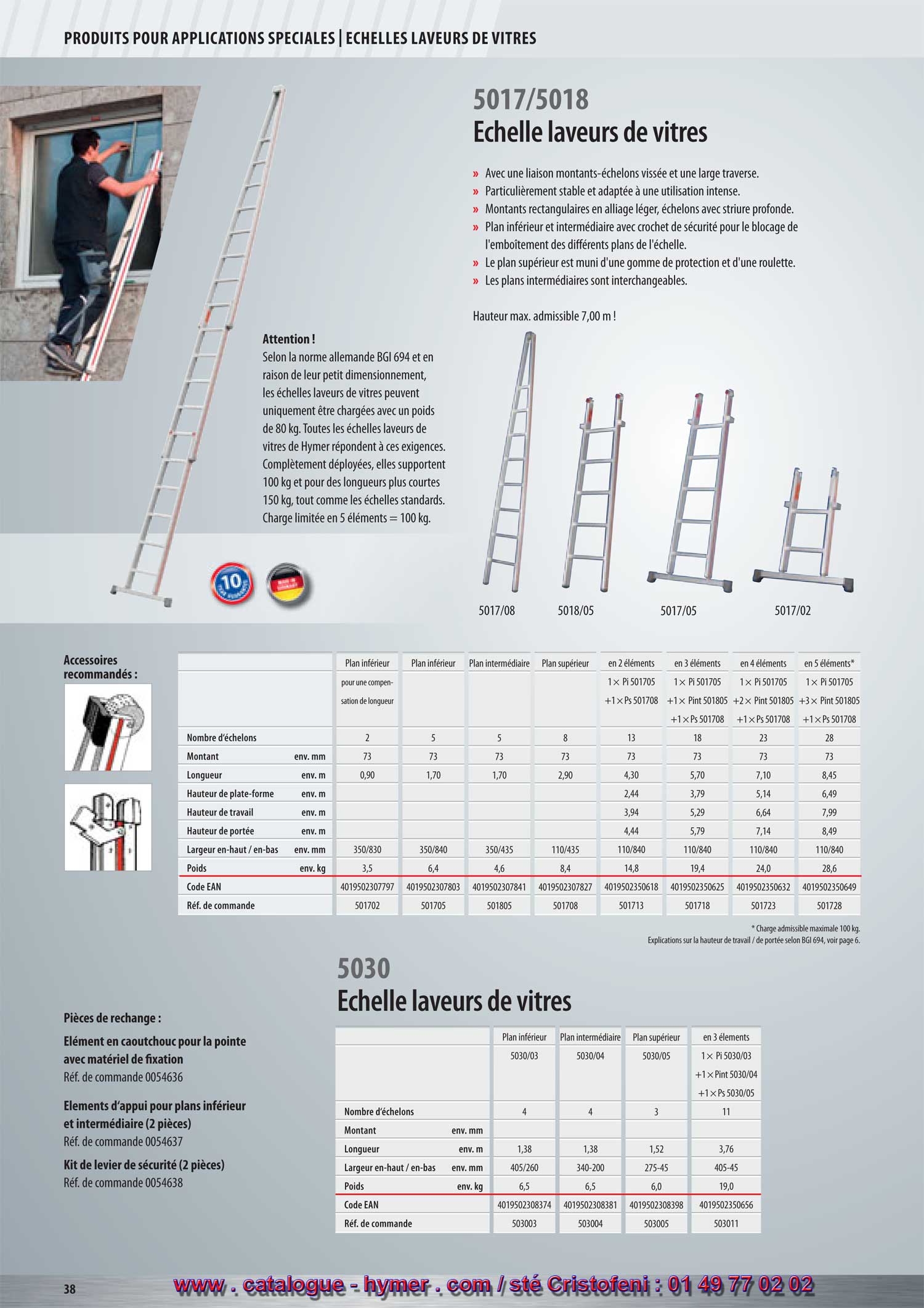 - ECHELLES LAVEURS DE VITRES -



- page 52 -
- Échelles laveurs de vitres  -
5017/5018 

– Jonction vissée des échelons sur montants, donc facile à réparer. Stabilisateur large. 
– Particulièrement stable et adapté à l'usage intense. 
– Montants rectangulaires en alliage léger. Échelons striés antidérapants. 
– Plan inférieur et intermédiaire avec crochets de sécurité pour le parfait blocage de 
l‘emboîtement des différents plans de l‘échelle. 
– Le plan supérieur est muni d‘un élément en caoutchouc et d‘une roulette. 
– Les plans intermédiaires sont interchangeables. 
5017/05 = plan inférieur 
5018/05 = plan intermédiaire 
5017/08 = pointe 
5017/02 = plan inférieur pour compensation en longueur 
Hauteur max. admissible 7,00 m ! 

Attention ! 

Selon les prescriptions allemandes sur la prévention des accidents survenus sur des 
échelles ou escaliers (BGV D35) et en raison de leur petit dimensionnement, les échelles 
pour laveurs de vitres peuvent uniquement être chargées avec un poids de 80 kg. Toutes 
les échelles pour laveurs de vitres de Hymer répondent à ces exigences. Complètement 
déployées, elles supportent 100 kg et pour des longueurs plus courtes 150 kg, tout 
comme les échelles standards. Charge limité avec les 5 plans = 100 kg